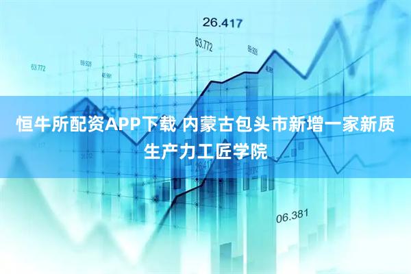 恒牛所配资APP下载 内蒙古包头市新增一家新质生产力工匠学院