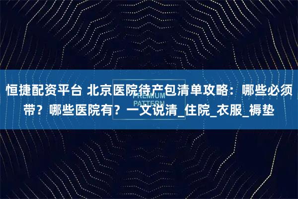恒捷配资平台 北京医院待产包清单攻略：哪些必须带？哪些医院有？一文说清_住院_衣服_褥垫