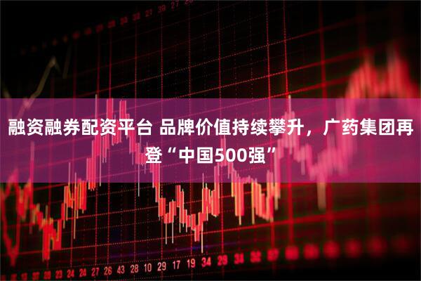 融资融券配资平台 品牌价值持续攀升，广药集团再登“中国500强”