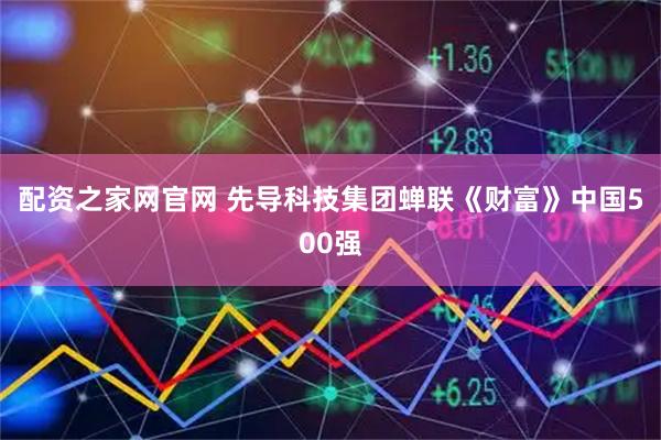 配资之家网官网 先导科技集团蝉联《财富》中国500强
