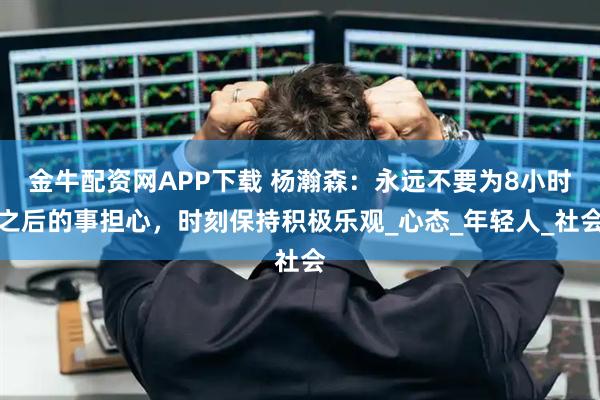 金牛配资网APP下载 杨瀚森：永远不要为8小时之后的事担心，时刻保持积极乐观_心态_年轻人_社会