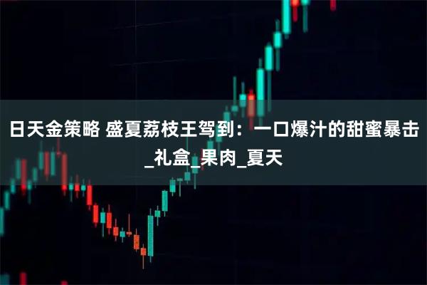 日天金策略 盛夏荔枝王驾到：一口爆汁的甜蜜暴击_礼盒_果肉_夏天