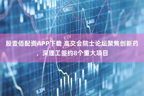 股壹佰配资APP下载 高交会院士论坛聚焦创新药，深理工签约8个重大项目