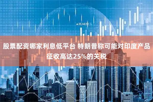 股票配资哪家利息低平台 特朗普称可能对印度产品征收高达25%的关税