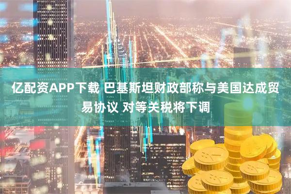 亿配资APP下载 巴基斯坦财政部称与美国达成贸易协议 对等关税将下调