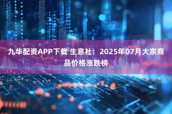 九华配资APP下载 生意社：2025年07月大宗商品价格涨跌榜