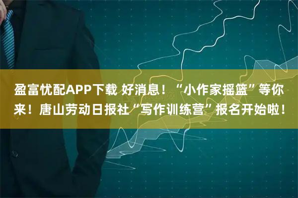 盈富忧配APP下载 好消息！“小作家摇篮”等你来！唐山劳动日报社“写作训练营”报名开始啦！