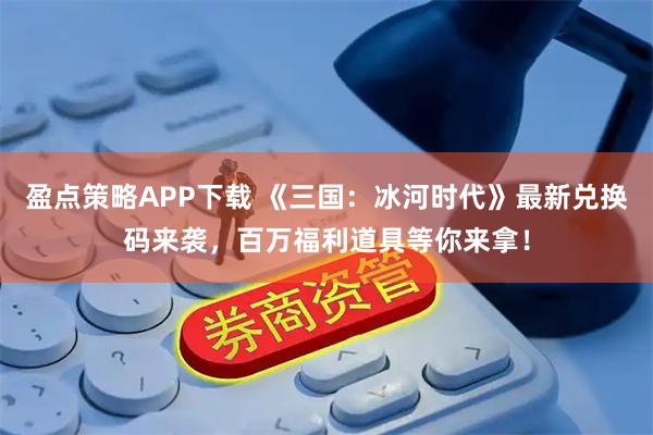 盈点策略APP下载 《三国：冰河时代》最新兑换码来袭，百万福利道具等你来拿！
