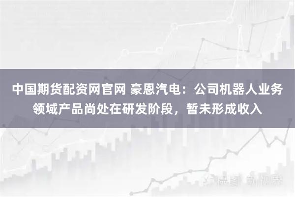 中国期货配资网官网 豪恩汽电：公司机器人业务领域产品尚处在研发阶段，暂未形成收入