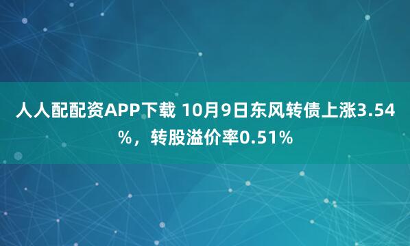 人人配配资APP下载 10月9日东风转债上涨3.54%，转股溢价率0.51%