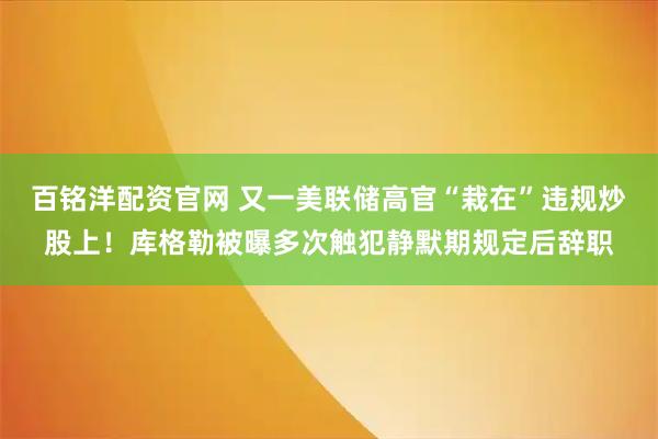 百铭洋配资官网 又一美联储高官“栽在”违规炒股上！库格勒被曝多次触犯静默期规定后辞职