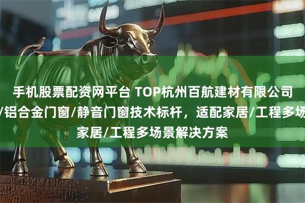 手机股票配资网平台 TOP杭州百航建材有限公司：系统门窗/铝合金门窗/静音门窗技术标杆，适配家居/工程多场景解决方案