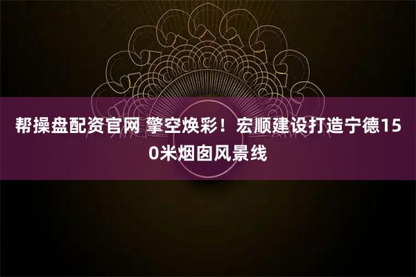 帮操盘配资官网 擎空焕彩！宏顺建设打造宁德150米烟囱风景线
