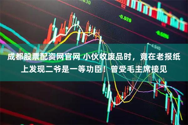 成都股票配资网官网 小伙收废品时,竟在老报纸上发现二爷是一等功臣!曾受毛主席接见