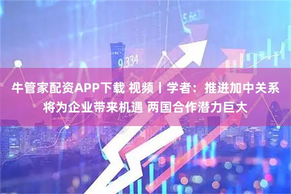 牛管家配资APP下载 视频丨学者：推进加中关系将为企业带来机遇 两国合作潜力巨大