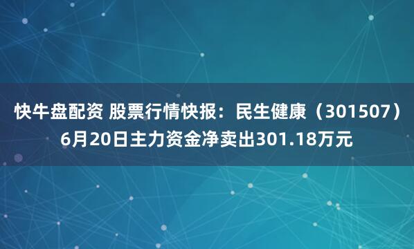 快牛盘配资 股票行情快报：民生健康（301507）6月20日主力资金净卖出301.18万元
