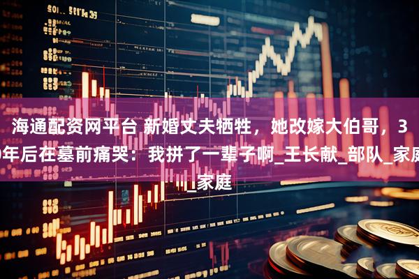 海通配资网平台 新婚丈夫牺牲，她改嫁大伯哥，30年后在墓前痛哭：我拼了一辈子啊_王长献_部队_家庭