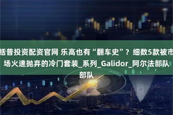 括普投资配资官网 乐高也有“翻车史”？细数5款被市场火速抛弃的冷门套装_系列_Galidor_阿尔法部队
