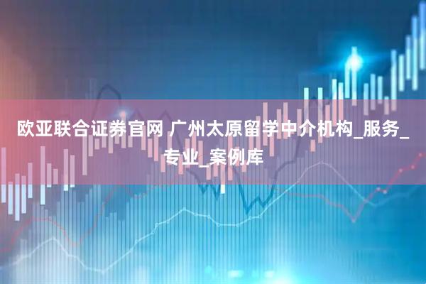 欧亚联合证券官网 广州太原留学中介机构_服务_专业_案例库