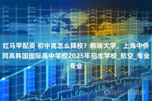 红马甲配资 初中高怎么择校？韩瑞大学，上海中侨同高韩国国际高中学校2025年招生学校_航空_专业