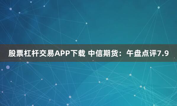 股票杠杆交易APP下载 中信期货：午盘点评7.9