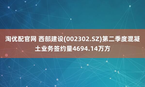 淘优配官网 西部建设(002302.SZ)第二季度混凝土业务签约量4694.14万方