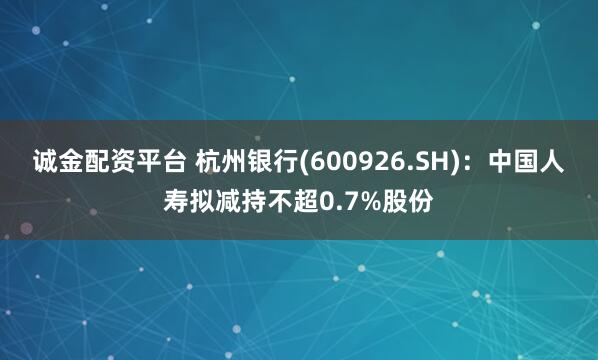 诚金配资平台 杭州银行(600926.SH)：中国人寿拟减持不超0.7%股份