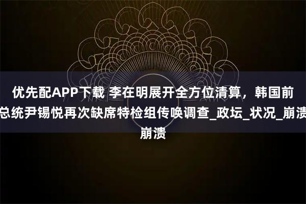 优先配APP下载 李在明展开全方位清算，韩国前总统尹锡悦再次缺席特检组传唤调查_政坛_状况_崩溃