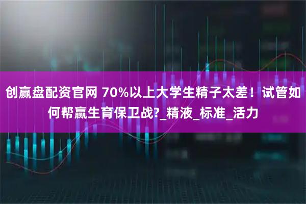 创赢盘配资官网 70%以上大学生精子太差！试管如何帮赢生育保卫战?_精液_标准_活力