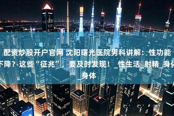 配资炒股开户官网 沈阳曙光医院男科讲解：性功能下降？这些“征兆”，要及时发现！_性生活_射精_身体