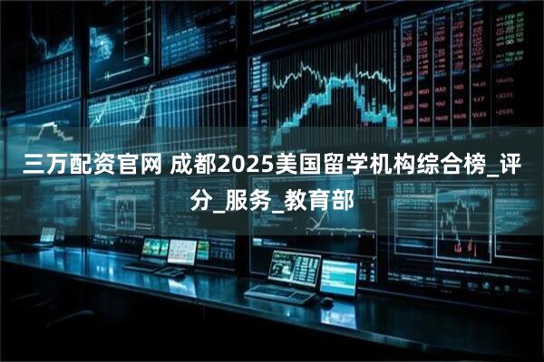 三万配资官网 成都2025美国留学机构综合榜_评分_服务_教育部