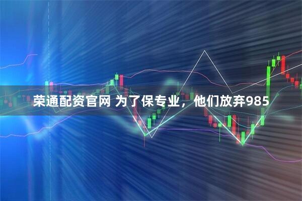 荣通配资官网 为了保专业，他们放弃985