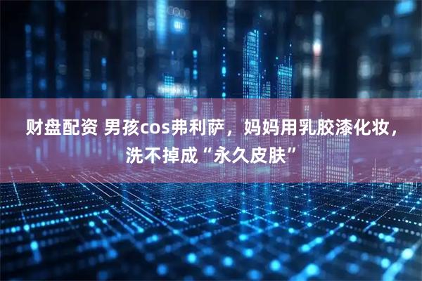 财盘配资 男孩cos弗利萨，妈妈用乳胶漆化妆，洗不掉成“永久皮肤”
