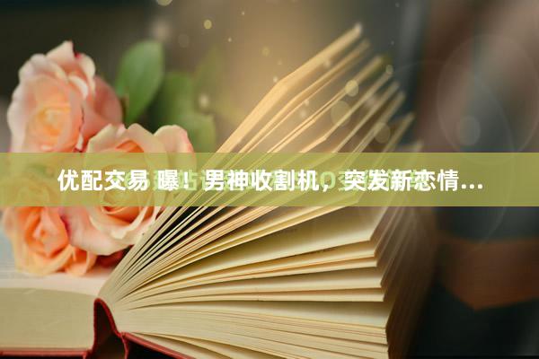 优配交易 曝！男神收割机，突发新恋情...